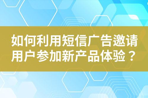 如何利用短信廣告邀請(qǐng)用戶參加新產(chǎn)品體驗(yàn)？