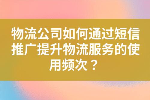 物流公司如何通過(guò)短信推廣提升物流服務(wù)的使用頻次？