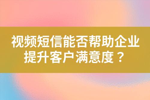 視頻短信能否幫助企業(yè)提升客戶滿意度？